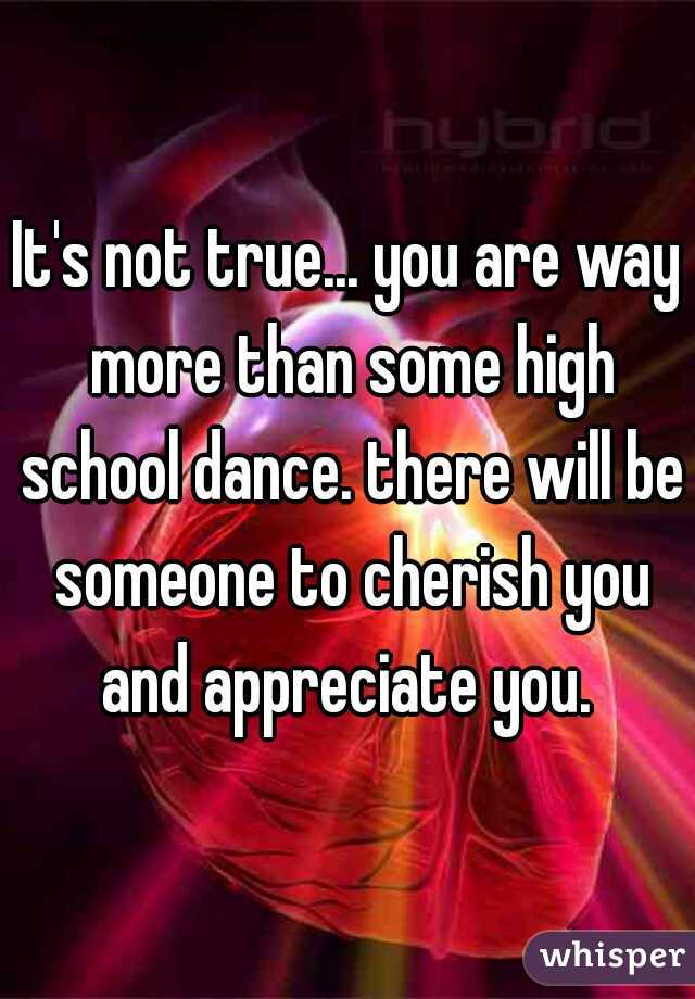 It's not true... you are way more than some high school dance. there will be someone to cherish you and appreciate you. 