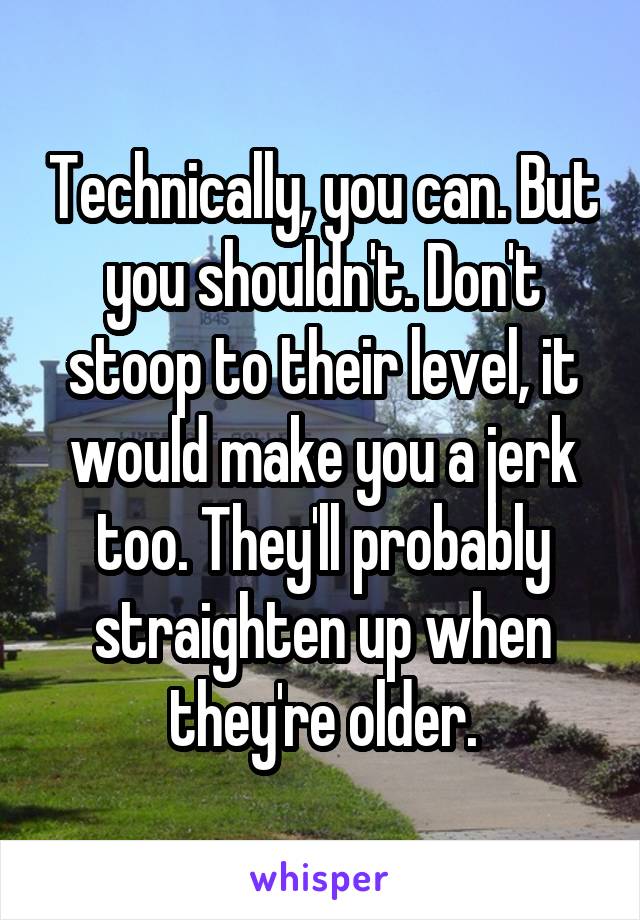 Technically, you can. But you shouldn't. Don't stoop to their level, it would make you a jerk too. They'll probably straighten up when they're older.