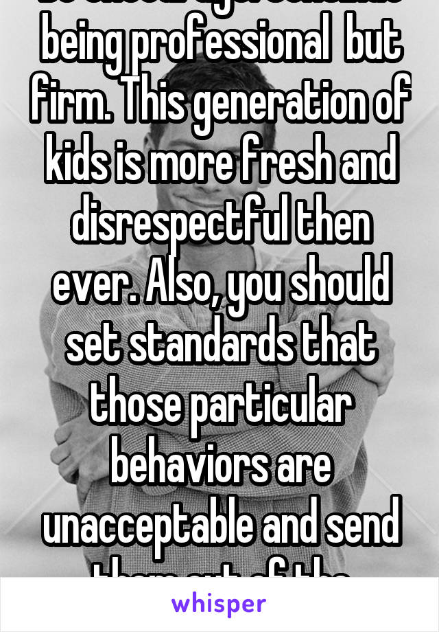 Be encourage. Continue being professional  but firm. This generation of kids is more fresh and disrespectful then ever. Also, you should set standards that those particular behaviors are unacceptable and send them out of the classroom. 