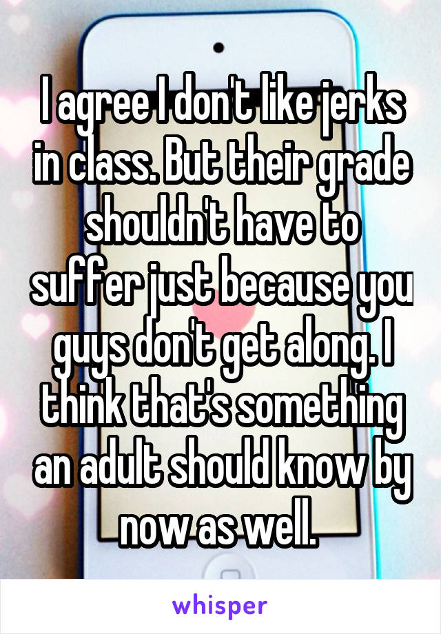 I agree I don't like jerks in class. But their grade shouldn't have to suffer just because you guys don't get along. I think that's something an adult should know by now as well. 