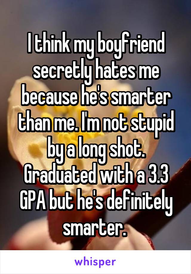 I think my boyfriend secretly hates me because he's smarter than me. I'm not stupid by a long shot. Graduated with a 3.3 GPA but he's definitely smarter. 