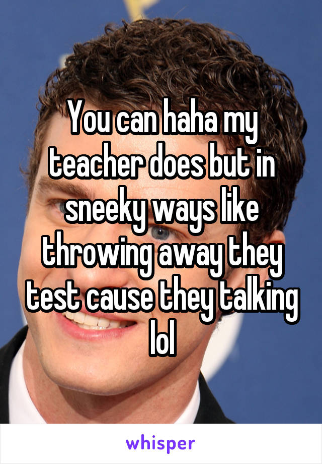 You can haha my teacher does but in sneeky ways like throwing away they test cause they talking lol