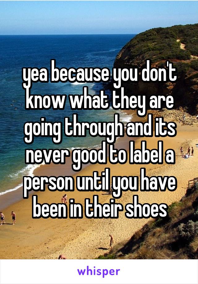 yea because you don't know what they are going through and its never good to label a person until you have been in their shoes