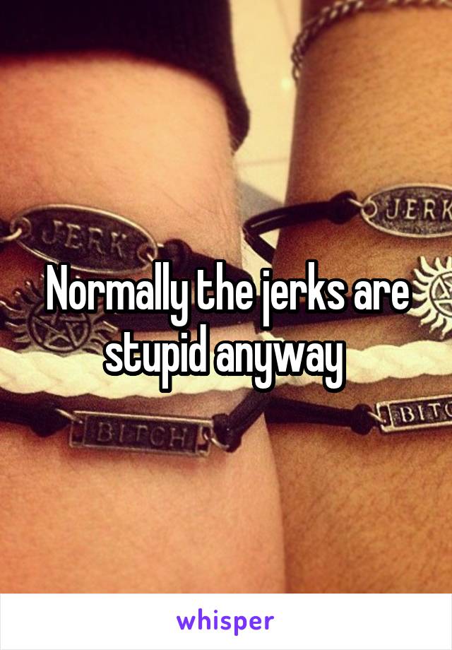 Normally the jerks are stupid anyway 