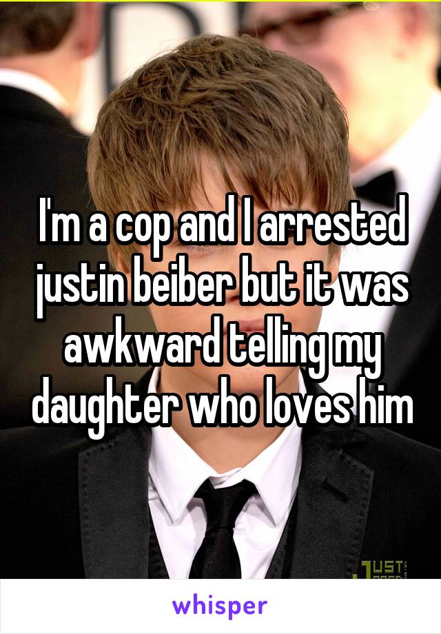 I'm a cop and I arrested justin beiber but it was awkward telling my daughter who loves him