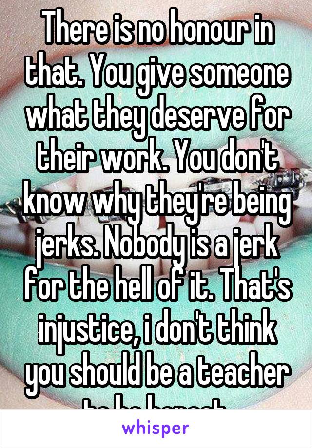 There is no honour in that. You give someone what they deserve for their work. You don't know why they're being jerks. Nobody is a jerk for the hell of it. That's injustice, i don't think you should be a teacher to be honest.
