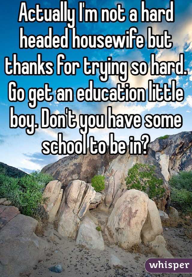 Actually I'm not a hard headed housewife but thanks for trying so hard. Go get an education little boy. Don't you have some school to be in?