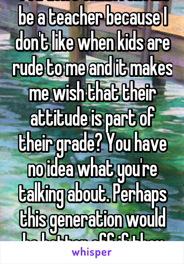 You don't think I should be a teacher because I don't like when kids are rude to me and it makes me wish that their attitude is part of their grade? You have no idea what you're talking about. Perhaps this generation would be better off if they were held accountable 