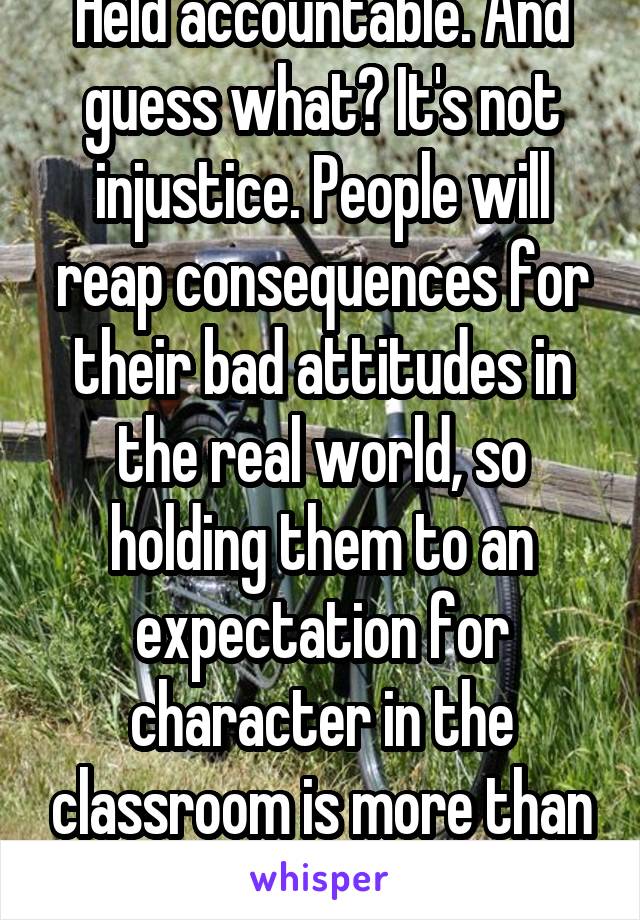 Held accountable. And guess what? It's not injustice. People will reap consequences for their bad attitudes in the real world, so holding them to an expectation for character in the classroom is more than appropriate.