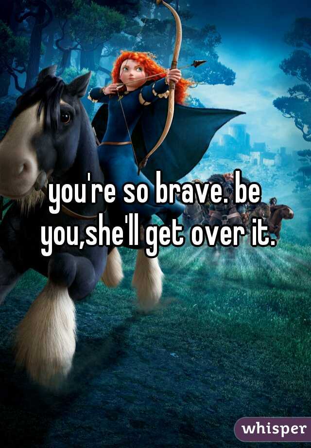 you're so brave. be you,she'll get over it.