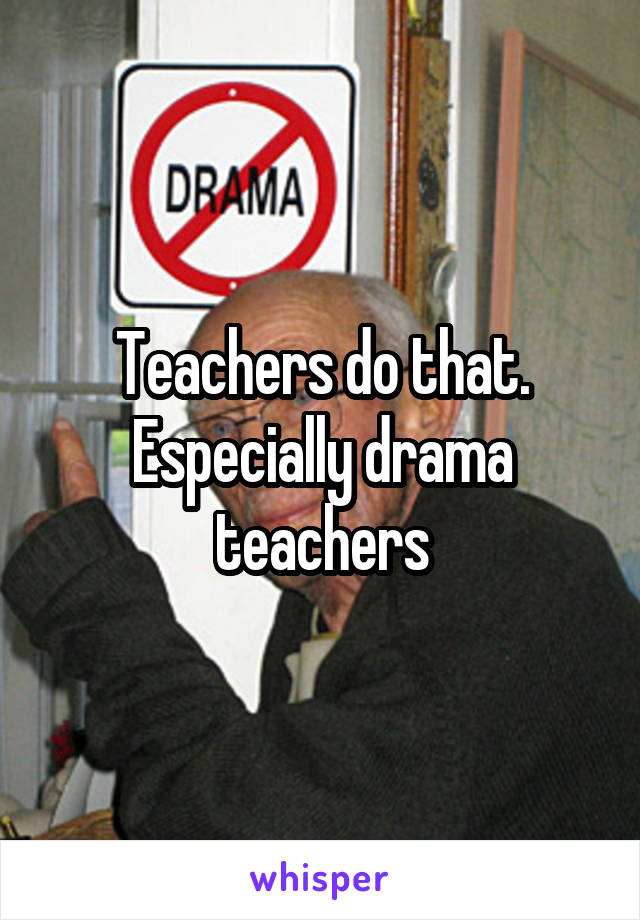 Teachers do that. Especially drama teachers