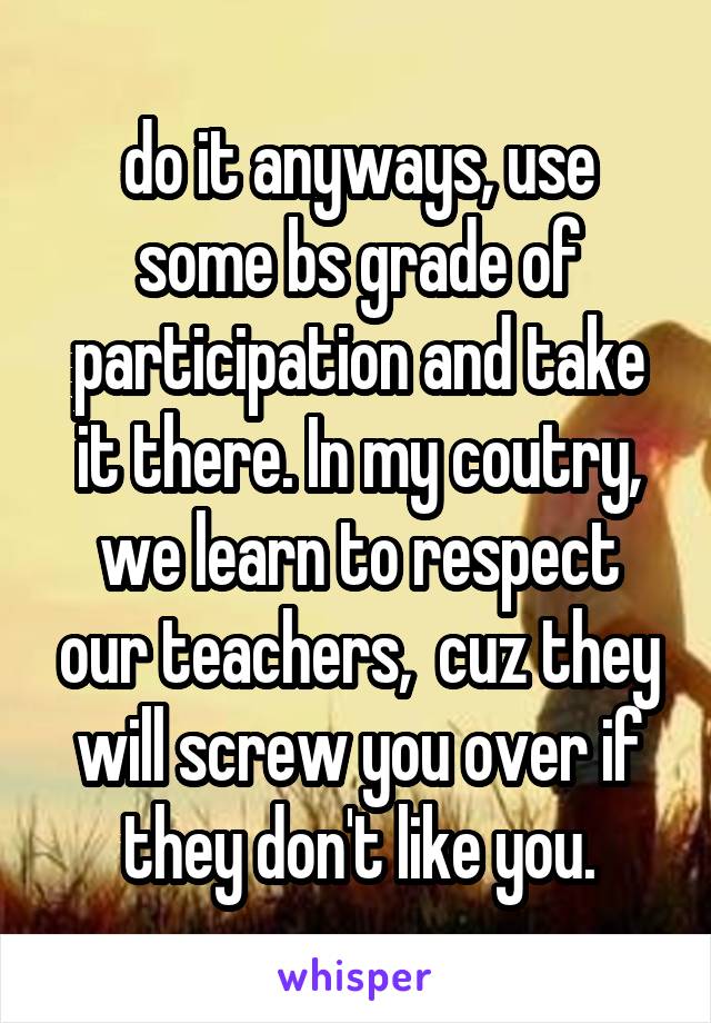 do it anyways, use some bs grade of participation and take it there. In my coutry, we learn to respect our teachers,  cuz they will screw you over if they don't like you.