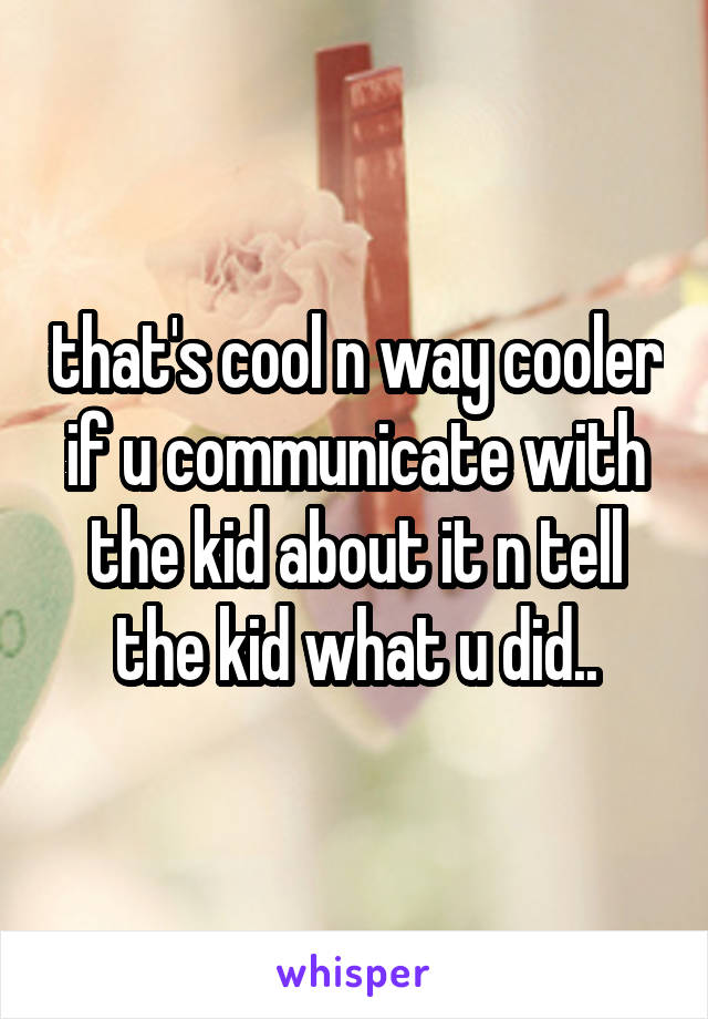 that's cool n way cooler if u communicate with the kid about it n tell the kid what u did..