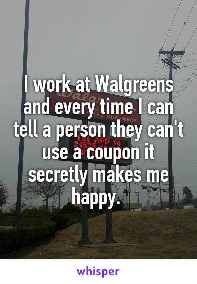 I work at Walgreens and every time I can tell a person they can't use a coupon it secretly makes me happy. 