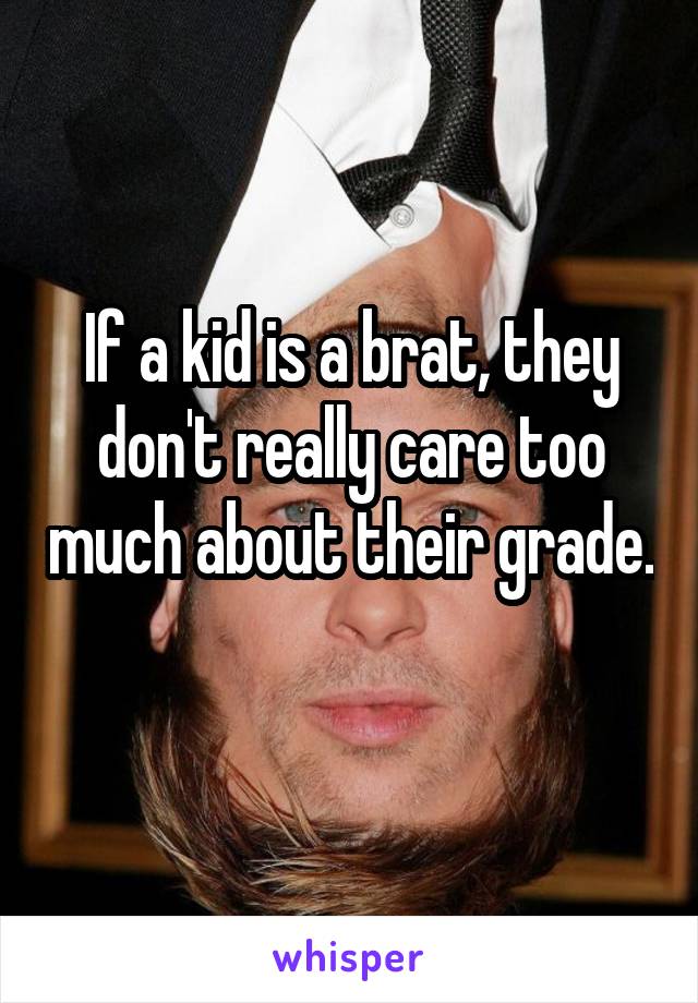 If a kid is a brat, they don't really care too much about their grade. 