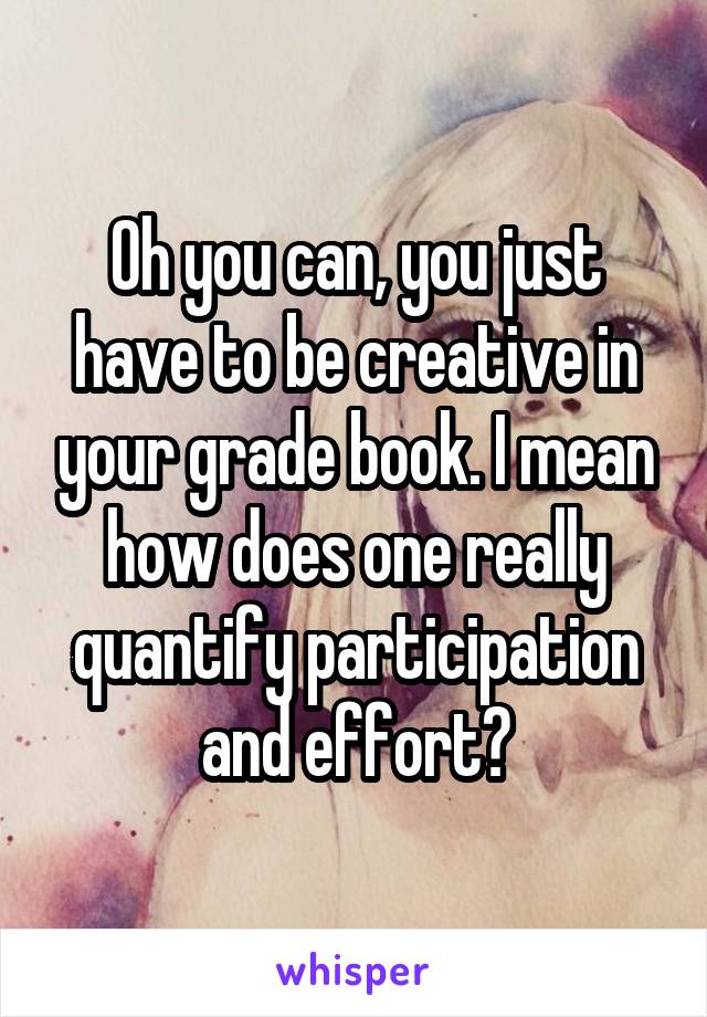Oh you can, you just have to be creative in your grade book. I mean how does one really quantify participation and effort?