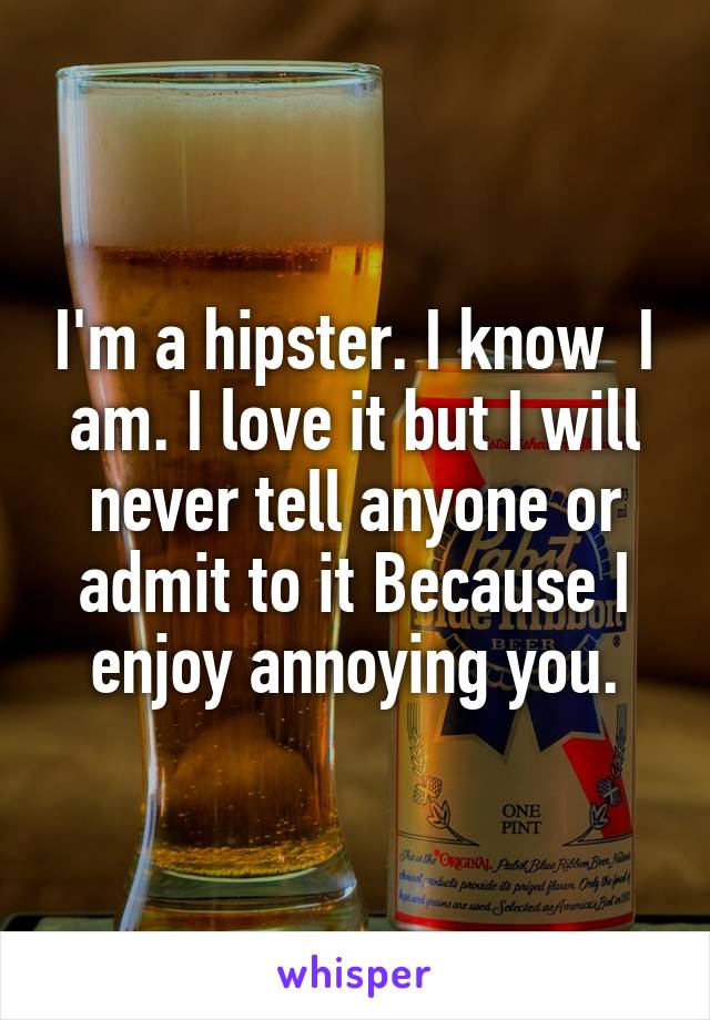 I'm a hipster. I know  I am. I love it but I will never tell anyone or admit to it Because I enjoy annoying you.