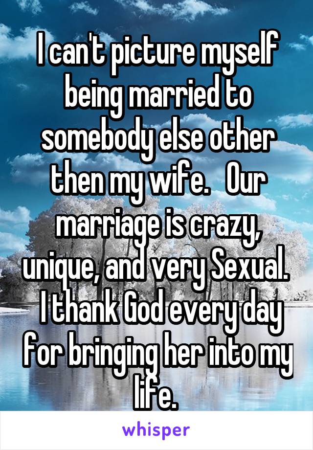 I can't picture myself being married to somebody else other then my wife.   Our marriage is crazy, unique, and very Sexual.   I thank God every day for bringing her into my life. 