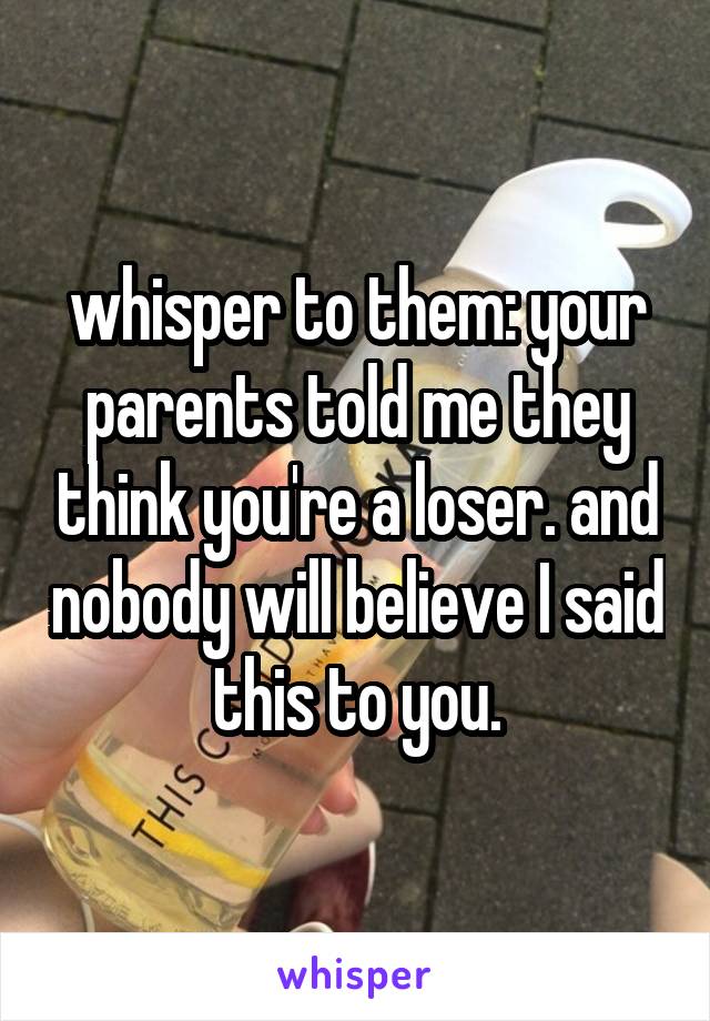 whisper to them: your parents told me they think you're a loser. and nobody will believe I said this to you.