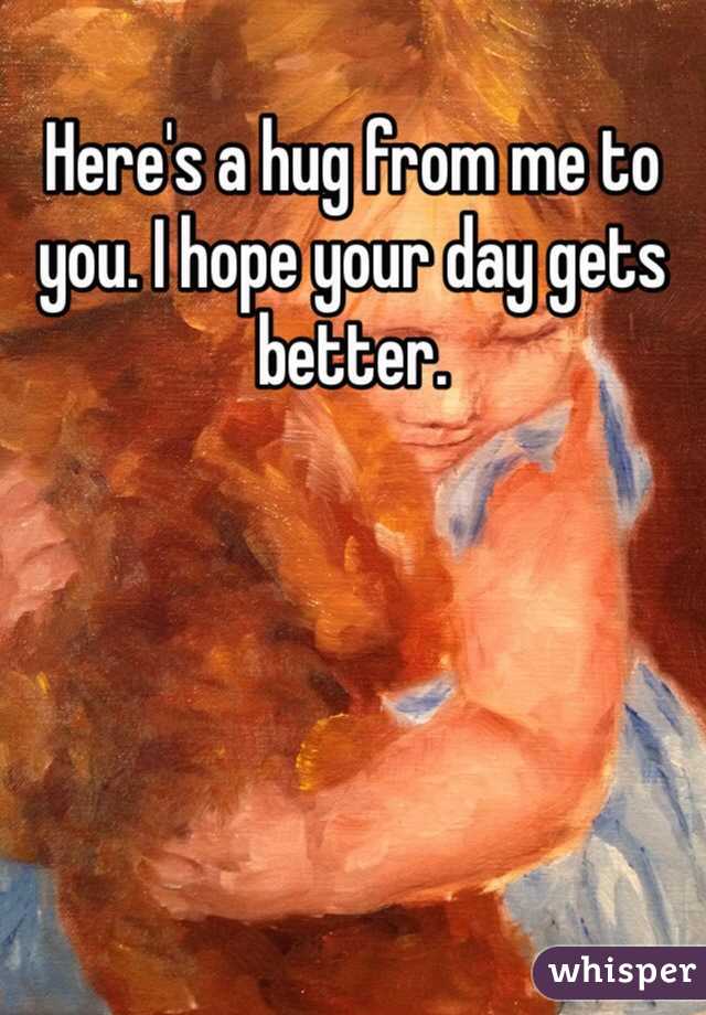 Here's a hug from me to you. I hope your day gets better.