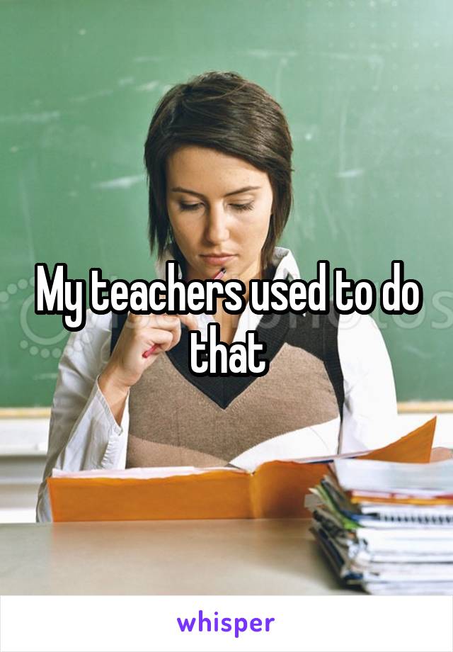My teachers used to do that
