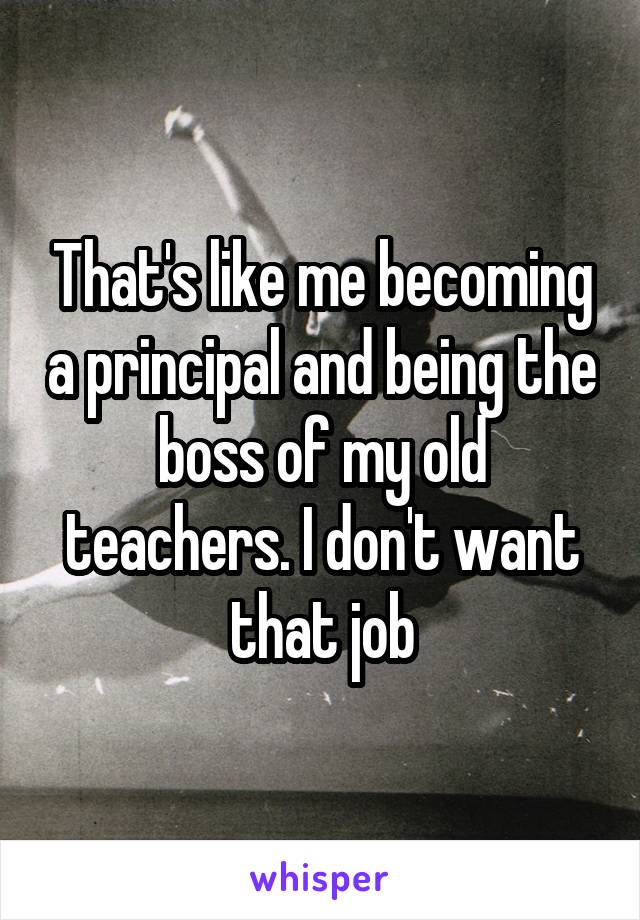 That's like me becoming a principal and being the boss of my old teachers. I don't want that job