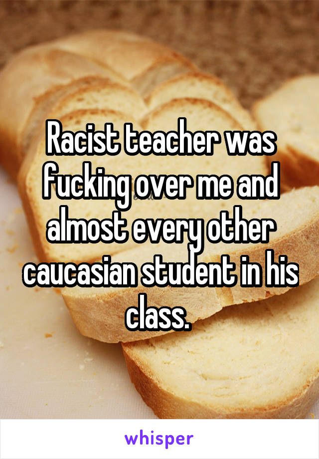 Racist teacher was fucking over me and almost every other caucasian student in his class. 