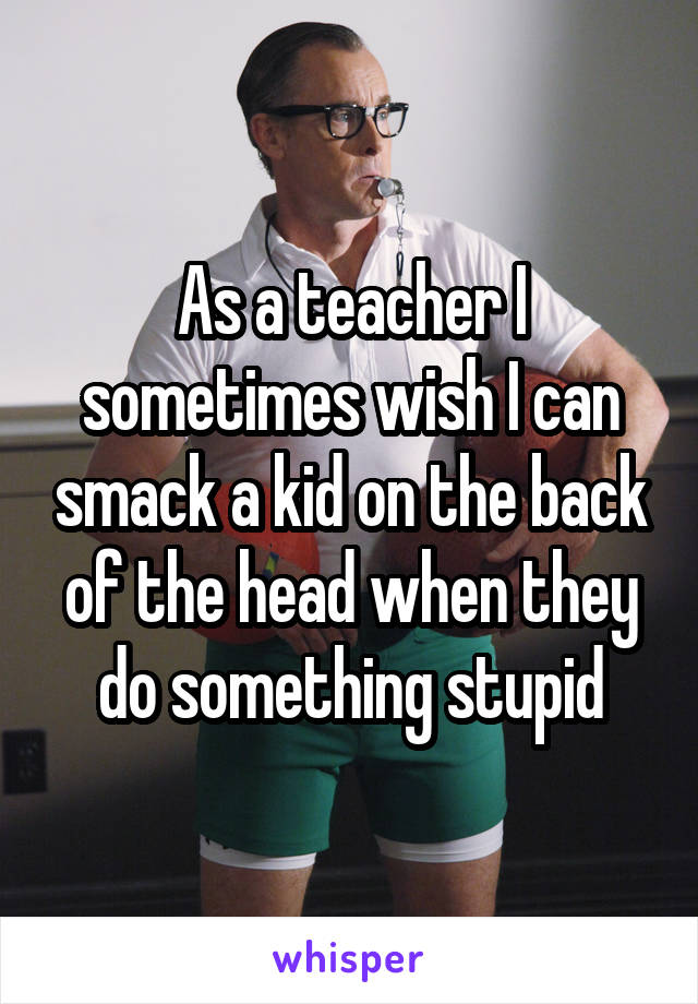 As a teacher I sometimes wish I can smack a kid on the back of the head when they do something stupid