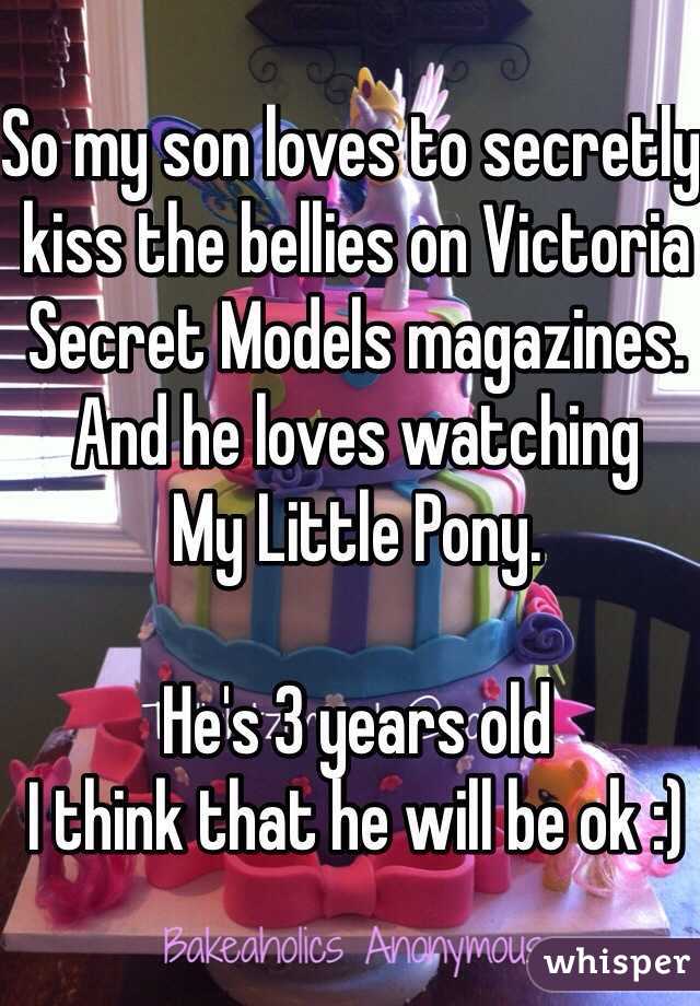 So my son loves to secretly kiss the bellies on Victoria Secret Models magazines.
And he loves watching 
My Little Pony. 

He's 3 years old 
I think that he will be ok :)  