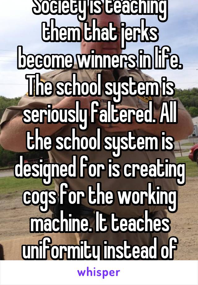 Society is teaching them that jerks become winners in life. The school system is seriously faltered. All the school system is designed for is creating cogs for the working machine. It teaches uniformity instead of innovation. 