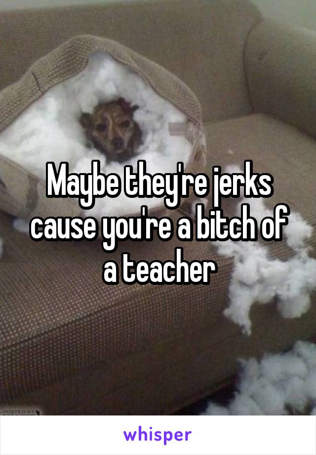 Maybe they're jerks cause you're a bitch of a teacher