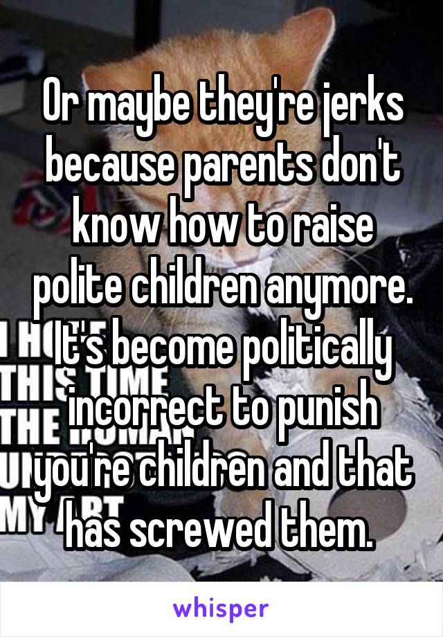 Or maybe they're jerks because parents don't know how to raise polite children anymore. It's become politically incorrect to punish you're children and that has screwed them. 