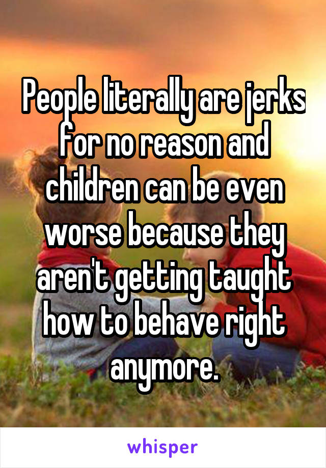 People literally are jerks for no reason and children can be even worse because they aren't getting taught how to behave right anymore.