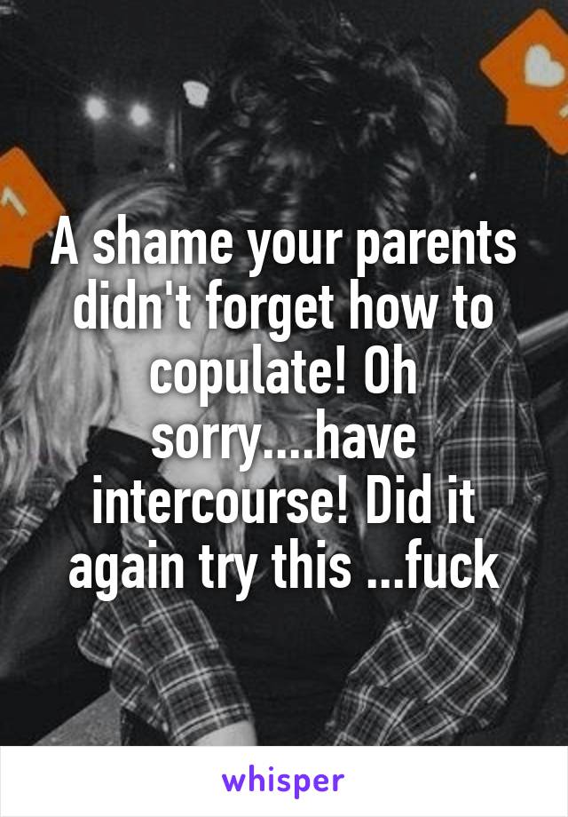 A shame your parents didn't forget how to copulate! Oh sorry....have intercourse! Did it again try this ...fuck