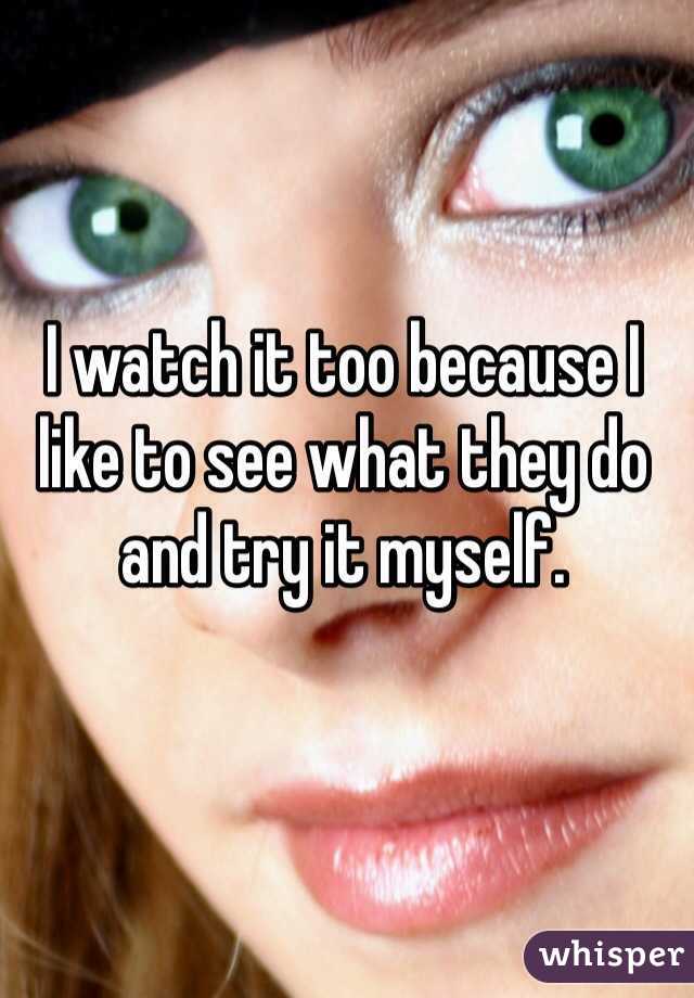I watch it too because I like to see what they do and try it myself. 