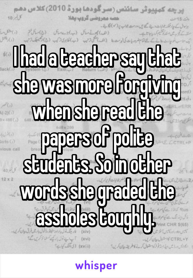 I had a teacher say that she was more forgiving when she read the papers of polite students. So in other words she graded the assholes toughly. 