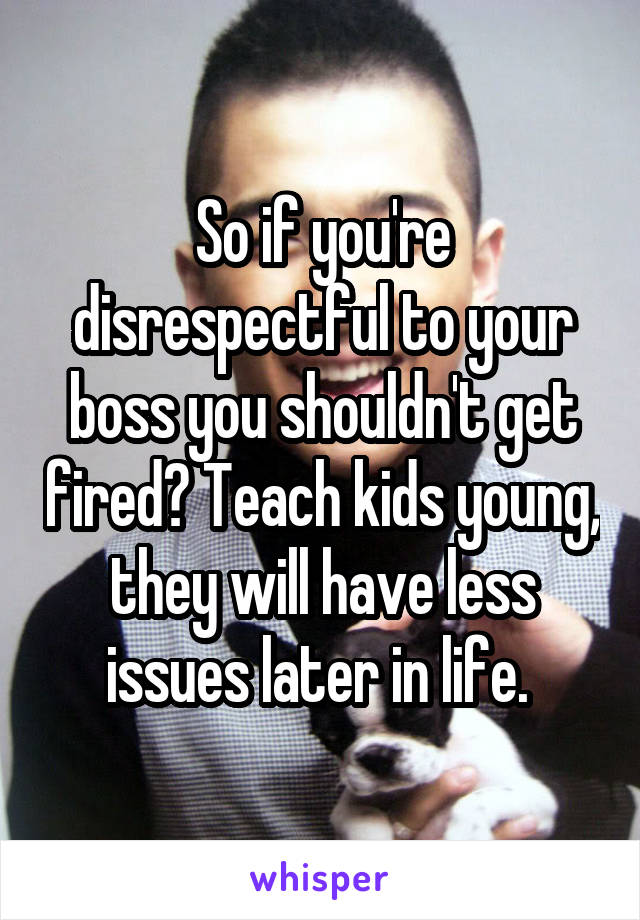 So if you're disrespectful to your boss you shouldn't get fired? Teach kids young, they will have less issues later in life. 