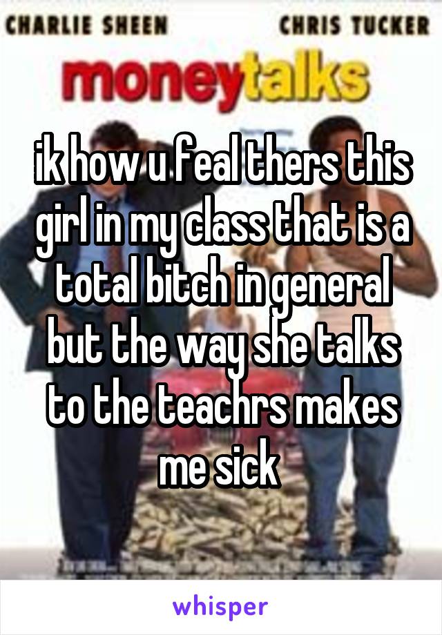 ik how u feal thers this girl in my class that is a total bitch in general but the way she talks to the teachrs makes me sick 