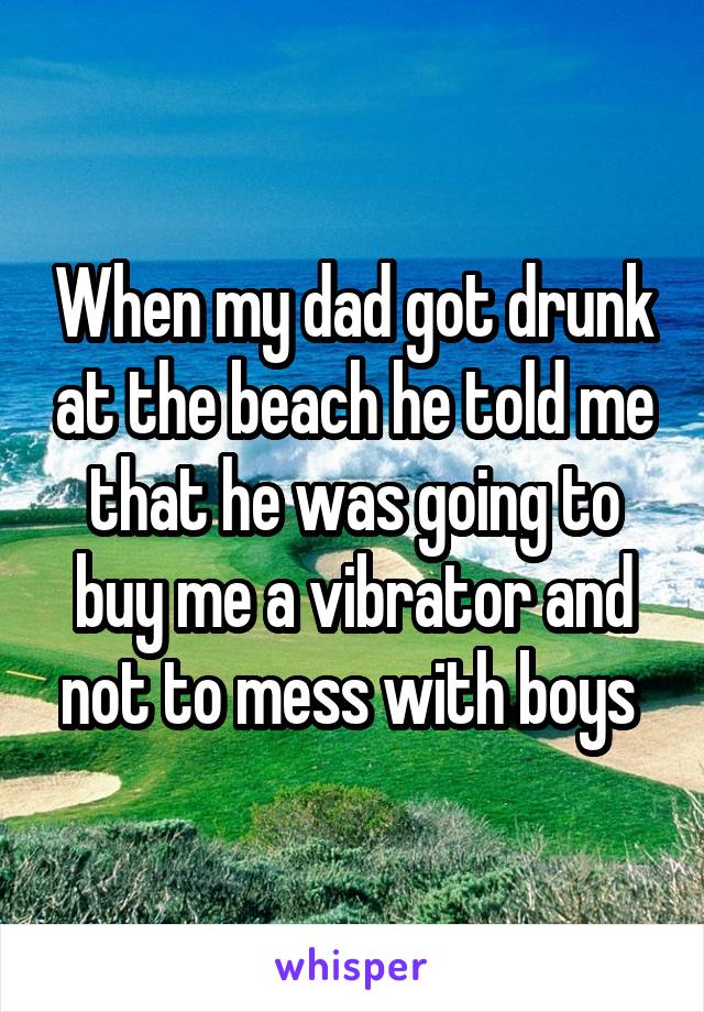 When my dad got drunk at the beach he told me that he was going to buy me a vibrator and not to mess with boys 