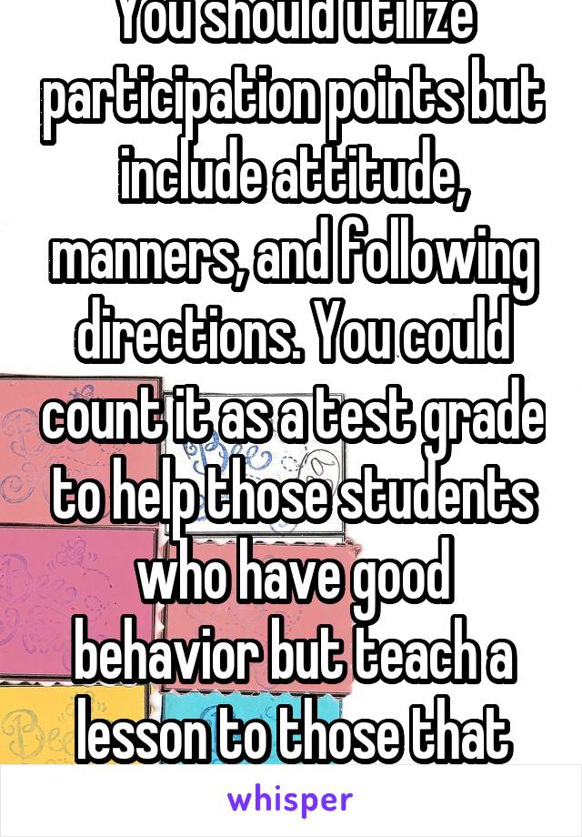 You should utilize participation points but include attitude, manners, and following directions. You could count it as a test grade to help those students who have good behavior but teach a lesson to those that don't. 