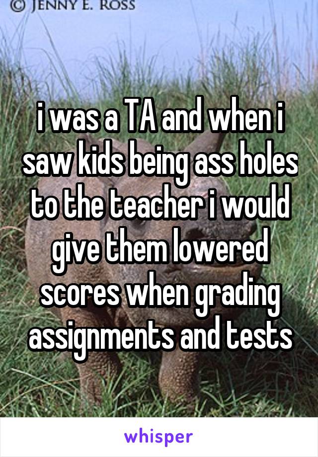 i was a TA and when i saw kids being ass holes to the teacher i would give them lowered scores when grading assignments and tests