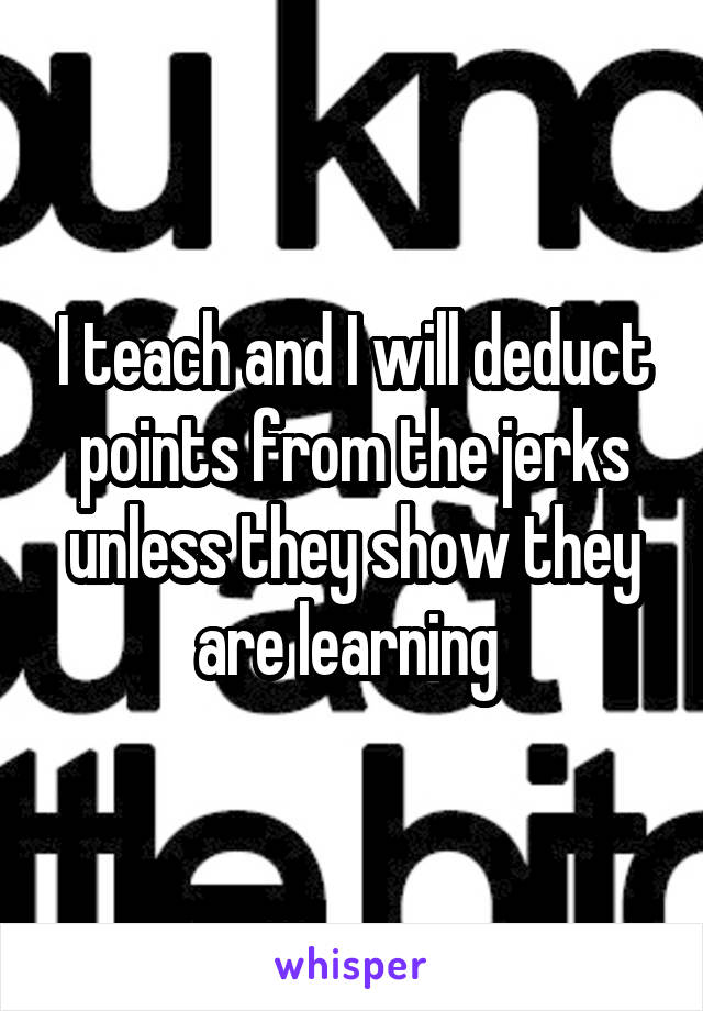 I teach and I will deduct points from the jerks unless they show they are learning 