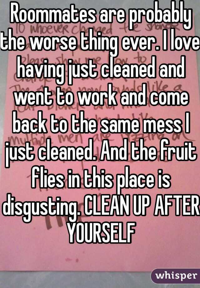 Roommates are probably the worse thing ever. I love having just cleaned and went to work and come back to the same mess I just cleaned. And the fruit flies in this place is disgusting. CLEAN UP AFTER YOURSELF 