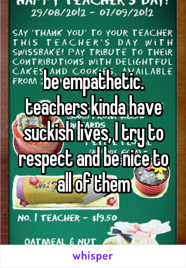 be empathetic. teachers kinda have suckish lives, I try to respect and be nice to all of them
