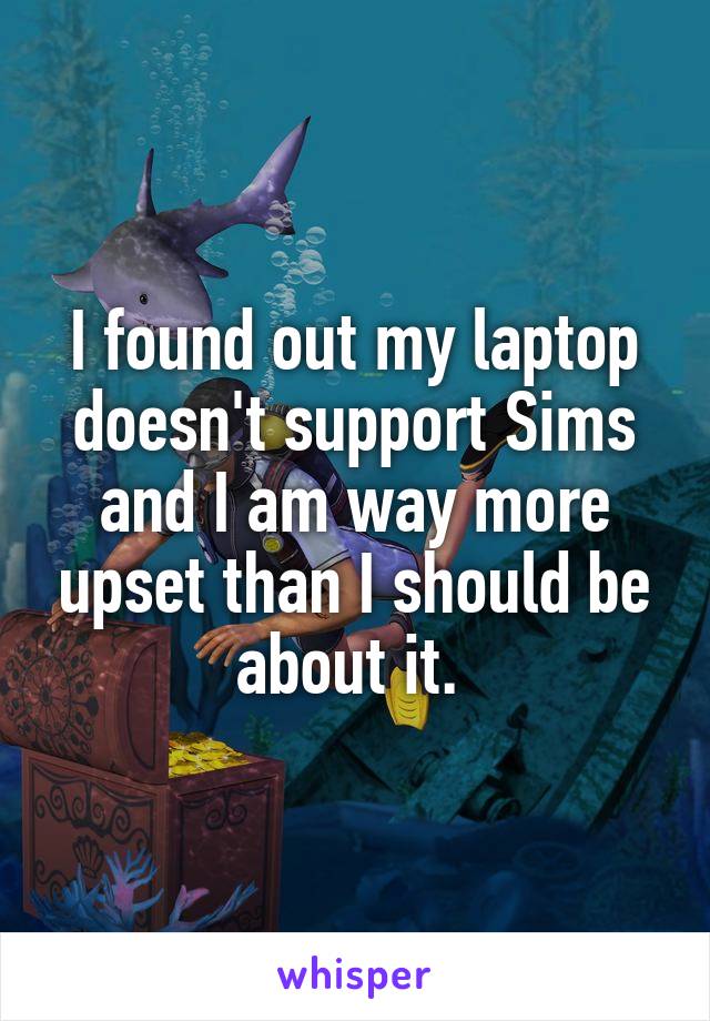 I found out my laptop doesn't support Sims and I am way more upset than I should be about it. 