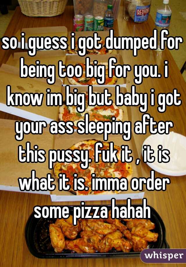 so i guess i got dumped for being too big for you. i know im big but baby i got your ass sleeping after this pussy. fuk it , it is what it is. imma order some pizza hahah 