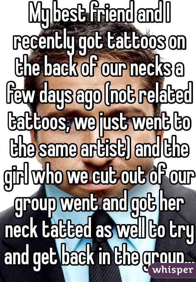 My best friend and I recently got tattoos on the back of our necks a few days ago (not related tattoos, we just went to the same artist) and the girl who we cut out of our group went and got her neck tatted as well to try and get back in the group... 😂