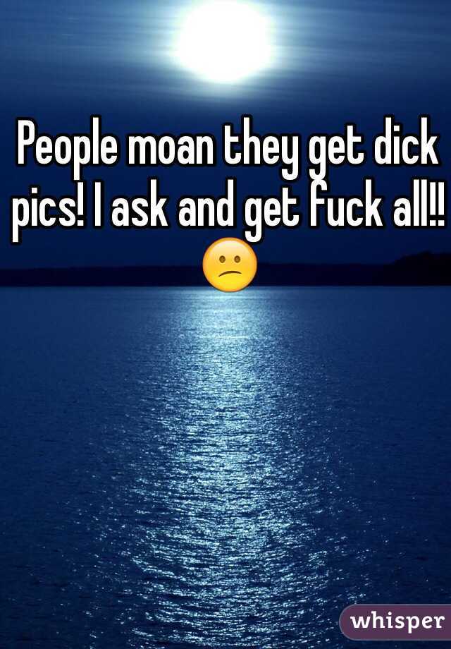 People moan they get dick pics! I ask and get fuck all!! 😕