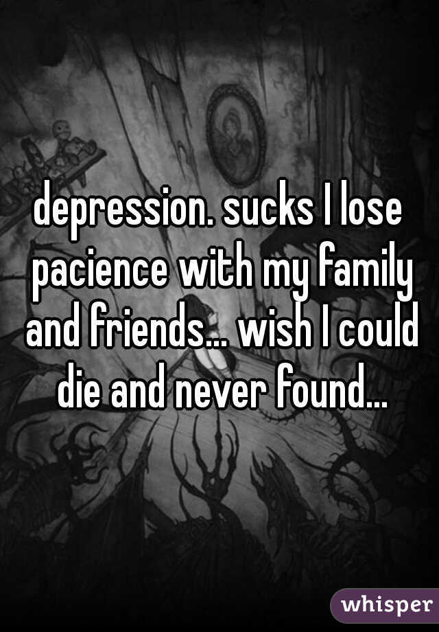 depression. sucks I lose pacience with my family and friends... wish I could die and never found...