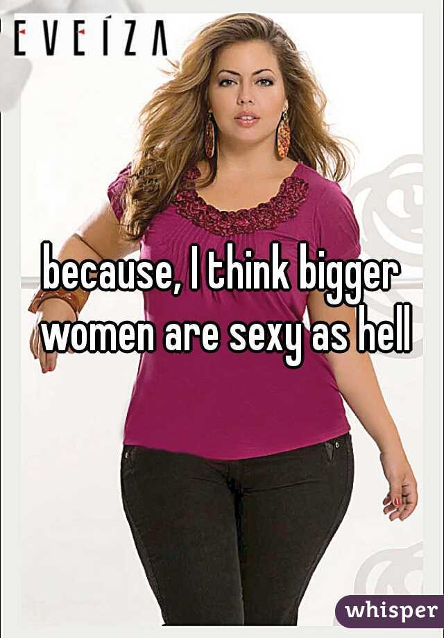 because, I think bigger women are sexy as hell